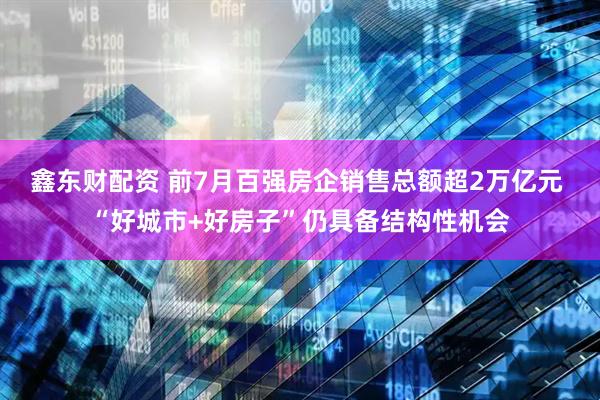 鑫东财配资 前7月百强房企销售总额超2万亿元 “好城市+好房子”仍具备结构性机会
