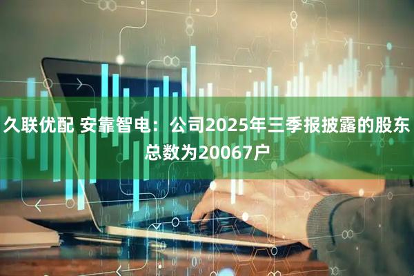 久联优配 安靠智电：公司2025年三季报披露的股东总数为20067户
